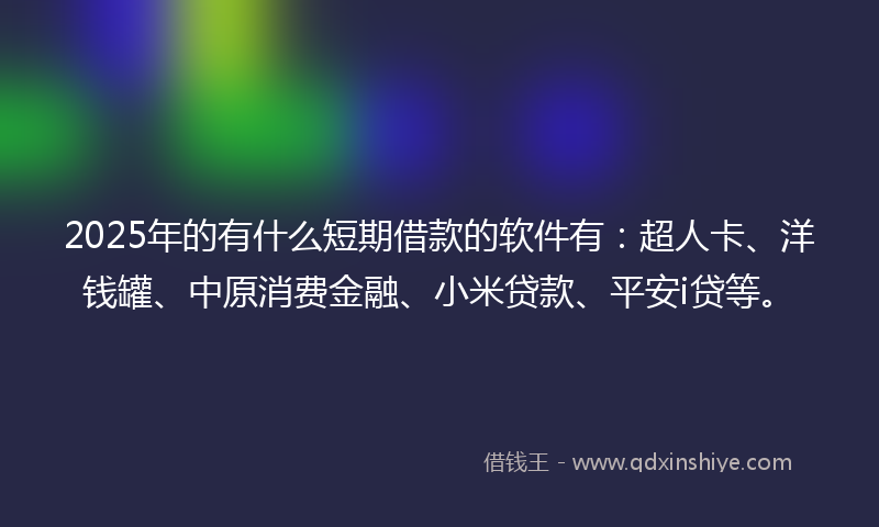 2025年的有什么短期借款的软件有：超人卡、洋钱罐、中原消费金融、小米贷款、平安i贷等。