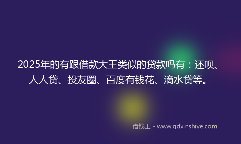 2025年的有跟借款大王类似的贷款吗有：还呗、人人贷、投友圈、百度有钱花、滴水贷等。