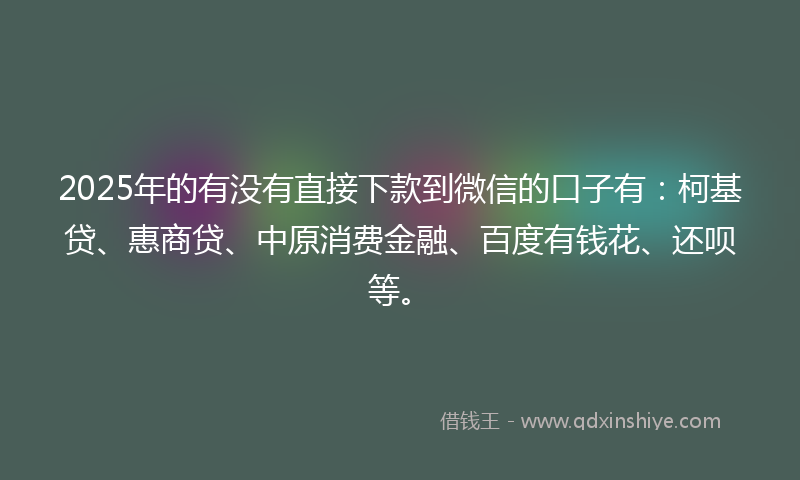 2025年的有没有直接下款到微信的口子有：柯基贷、惠商贷、中原消费金融、百度有钱花、还呗等。