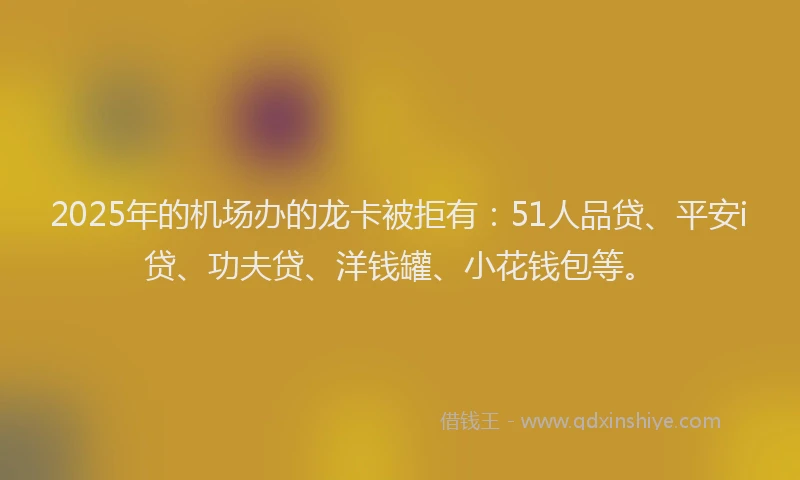 2025年的机场办的龙卡被拒有：51人品贷、平安i贷、功夫贷、洋钱罐、小花钱包等。