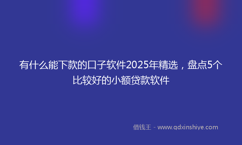 有什么能下款的口子软件2025年精选，盘点5个比较好的小额贷款软件
