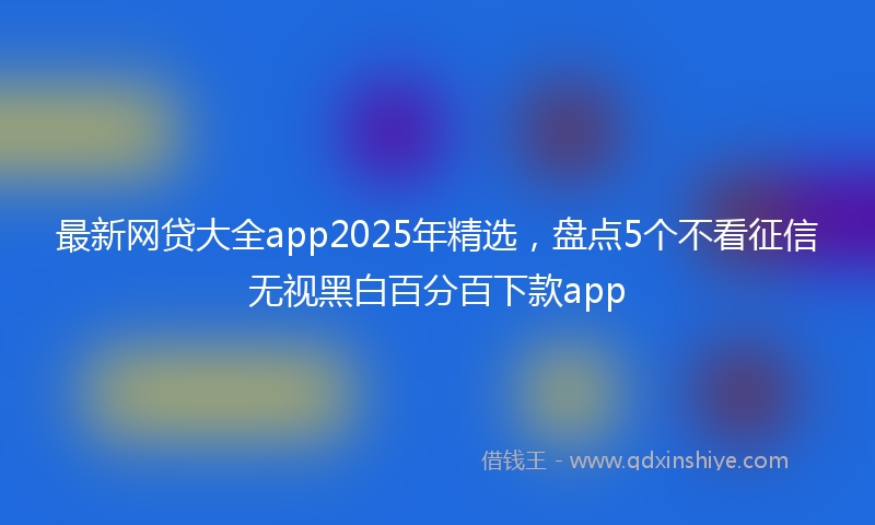 最新网贷大全app2025年精选，盘点5个不看征信无视黑白百分百下款app