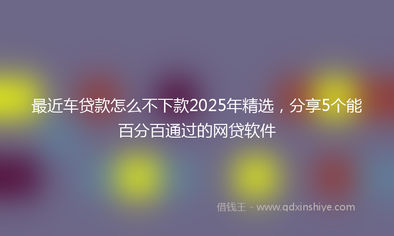 最近车贷款怎么不下款2025年精选，分享5个能百分百通过的网贷软件