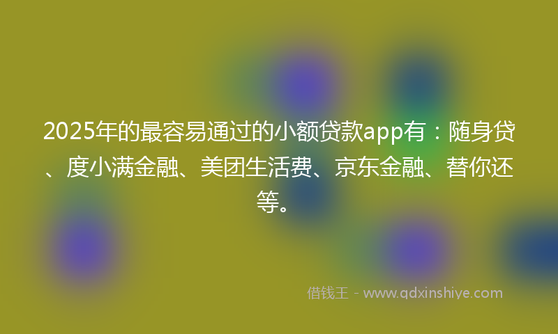 2025年的最容易通过的小额贷款app有：随身贷、度小满金融、美团生活费、京东金融、替你还等。