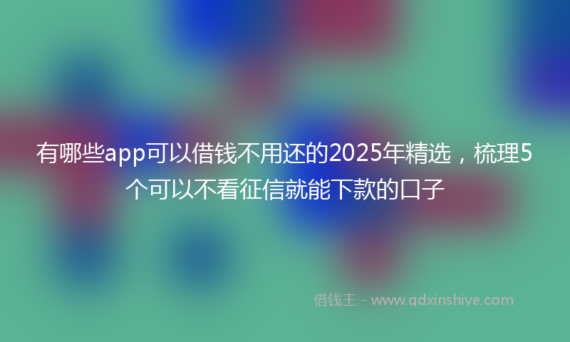 有哪些app可以借钱不用还的2025年精选，梳理5个可以不看征信就能下款的口子