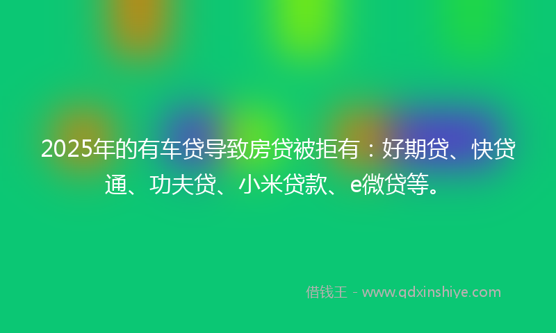 2025年的有车贷导致房贷被拒有：好期贷、快贷通、功夫贷、小米贷款、e微贷等。