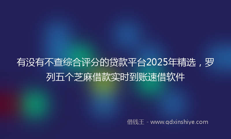有没有不查综合评分的贷款平台2025年精选，罗列五个芝麻借款实时到账速借软件
