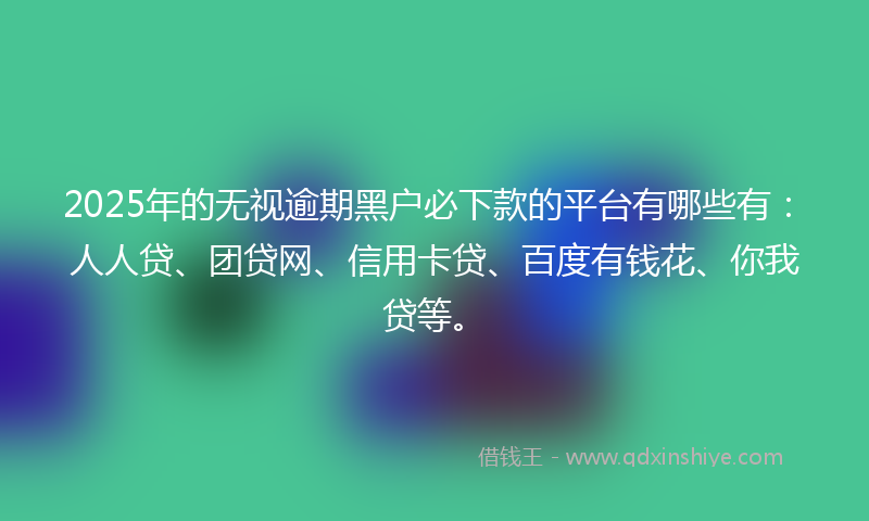 2025年的无视逾期黑户必下款的平台有哪些有：人人贷、团贷网、信用卡贷、百度有钱花、你我贷等。