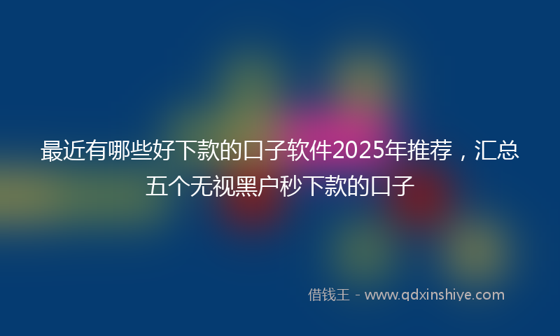 最近有哪些好下款的口子软件2025年推荐，汇总五个无视黑户秒下款的口子
