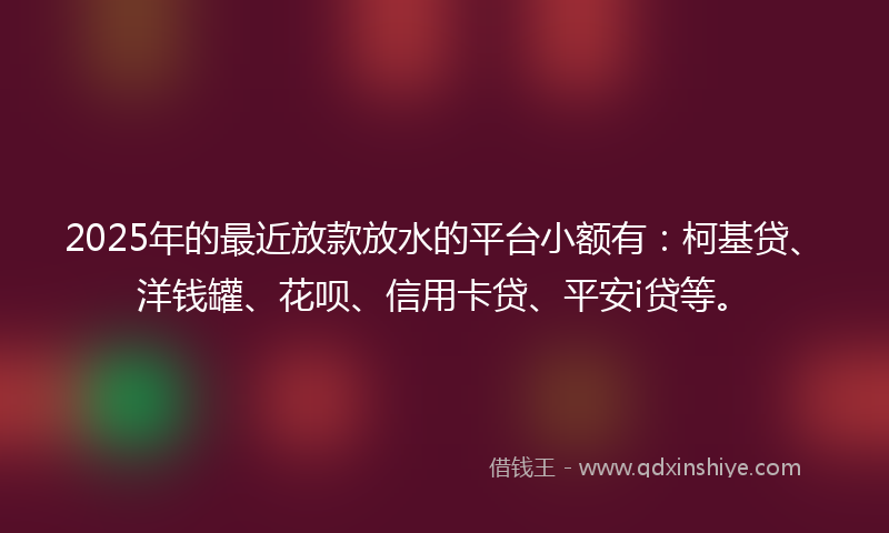2025年的最近放款放水的平台小额有：柯基贷、洋钱罐、花呗、信用卡贷、平安i贷等。