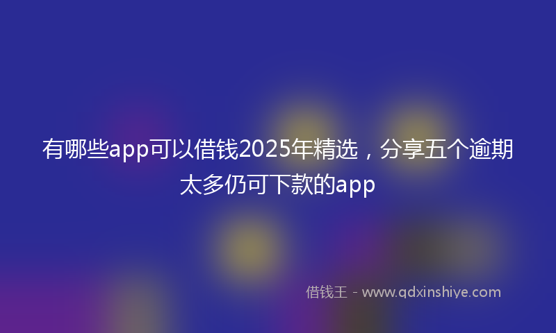 有哪些app可以借钱2025年精选，分享五个逾期太多仍可下款的app