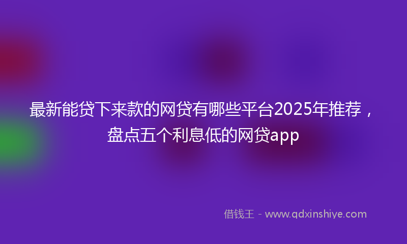 最新能贷下来款的网贷有哪些平台2025年推荐，盘点五个利息低的网贷app