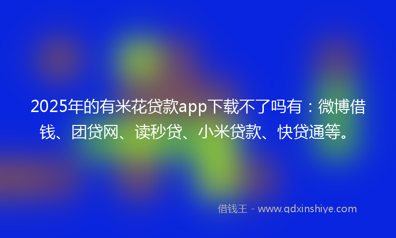 2025年的有米花贷款app下载不了吗有：微博借钱、团贷网、读秒贷、小米贷款、快贷通等。