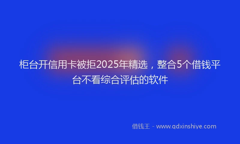柜台开信用卡被拒2025年精选，整合5个借钱平台不看综合评估的软件