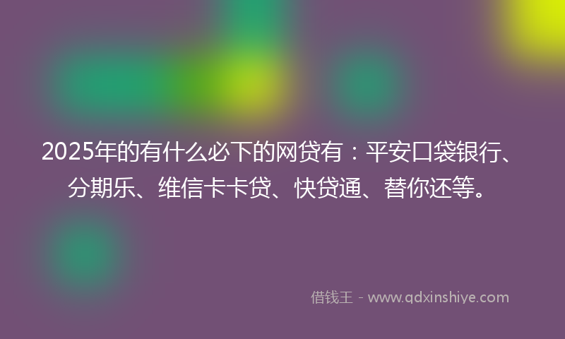 2025年的有什么必下的网贷有：平安口袋银行、分期乐、维信卡卡贷、快贷通、替你还等。