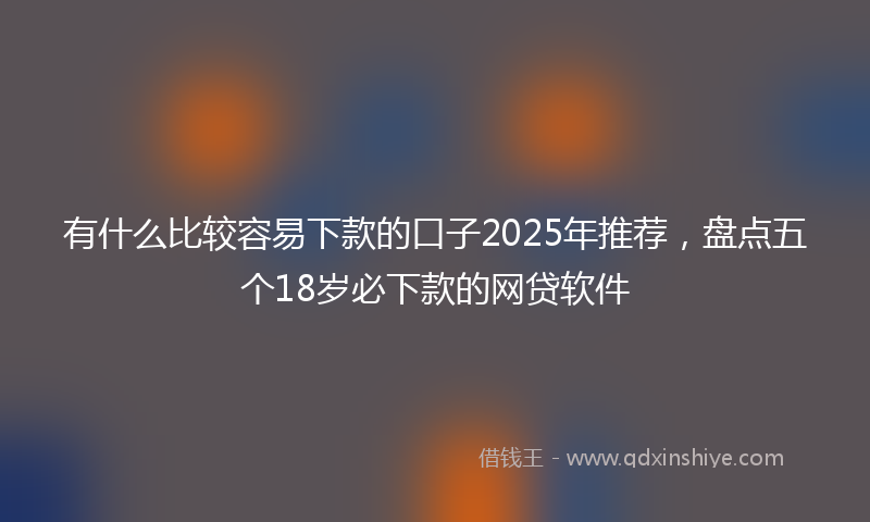 有什么比较容易下款的口子2025年推荐，盘点五个18岁必下款的网贷软件