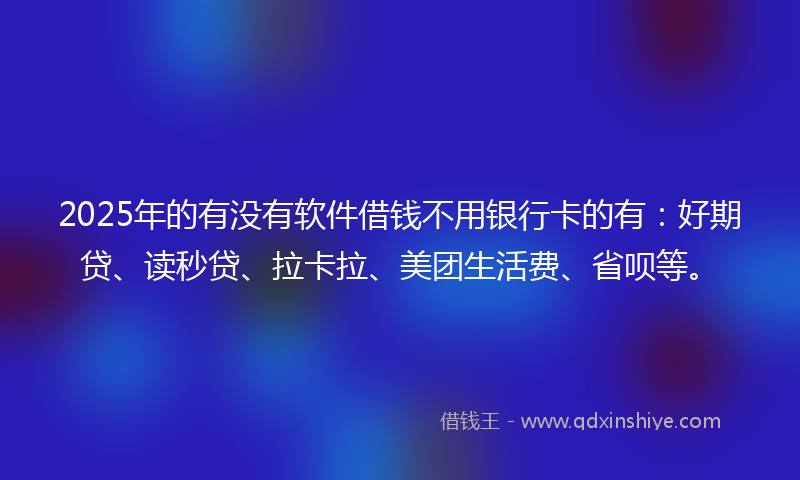 2025年的有没有软件借钱不用银行卡的有：好期贷、读秒贷、拉卡拉、美团生活费、省呗等。