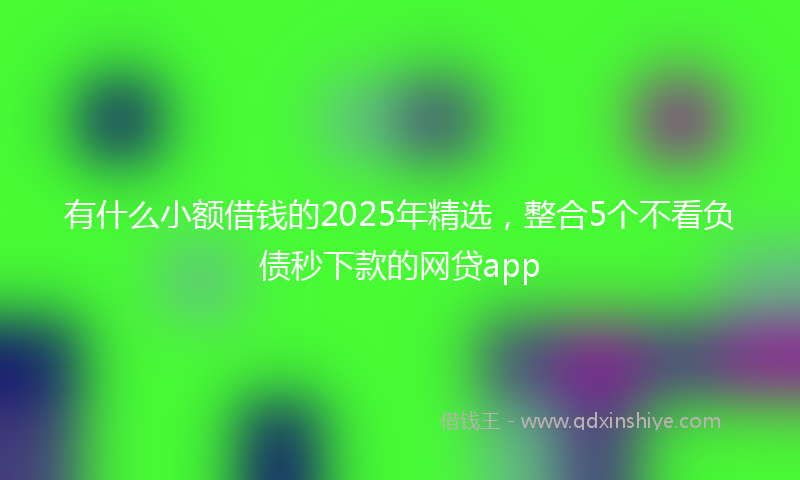 有什么小额借钱的2025年精选，整合5个不看负债秒下款的网贷app