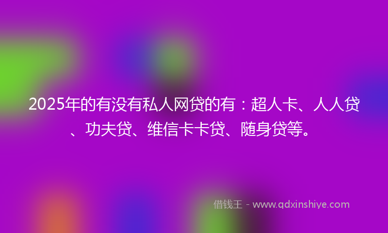 2025年的有没有私人网贷的有：超人卡、人人贷、功夫贷、维信卡卡贷、随身贷等。