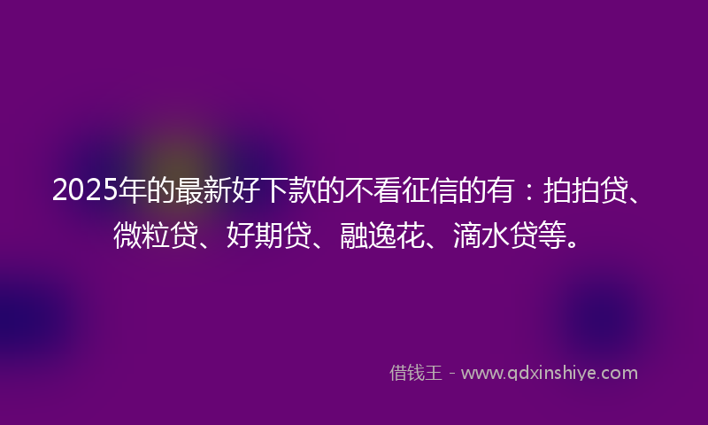 2025年的最新好下款的不看征信的有：拍拍贷、微粒贷、好期贷、融逸花、滴水贷等。