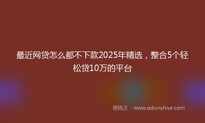 最近网贷怎么都不下款2025年精选，整合5个轻松贷10万的平台