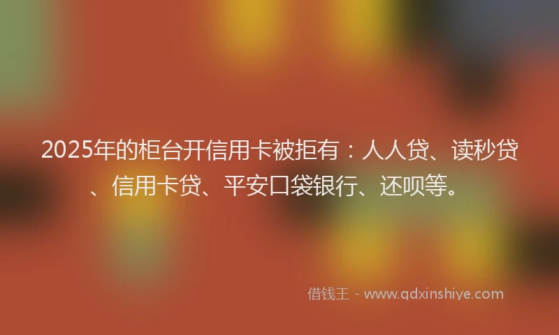 2025年的柜台开信用卡被拒有：人人贷、读秒贷、信用卡贷、平安口袋银行、还呗等。