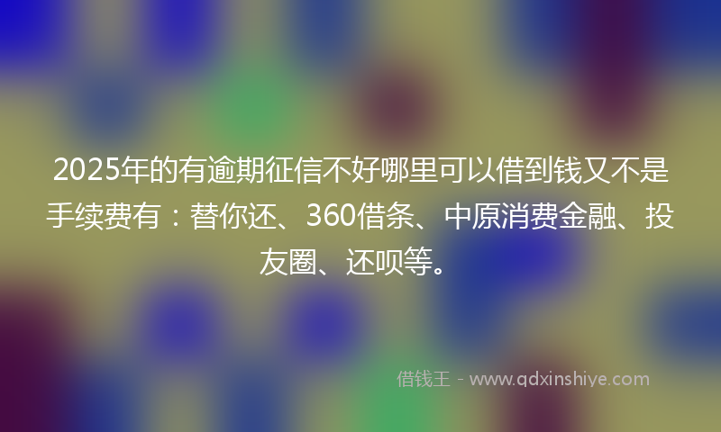 2025年的有逾期征信不好哪里可以借到钱又不是手续费有：替你还、360借条、中原消费金融、投友圈、还呗等。