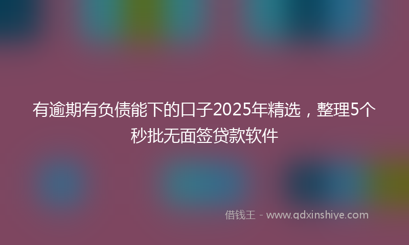 有逾期有负债能下的口子2025年精选，整理5个秒批无面签贷款软件