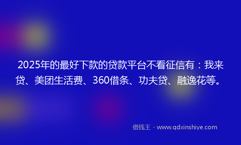 2025年的最好下款的贷款平台不看征信有：我来贷、美团生活费、360借条、功夫贷、融逸花等。