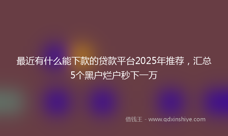 最近有什么能下款的贷款平台2025年推荐，汇总5个黑户烂户秒下一万