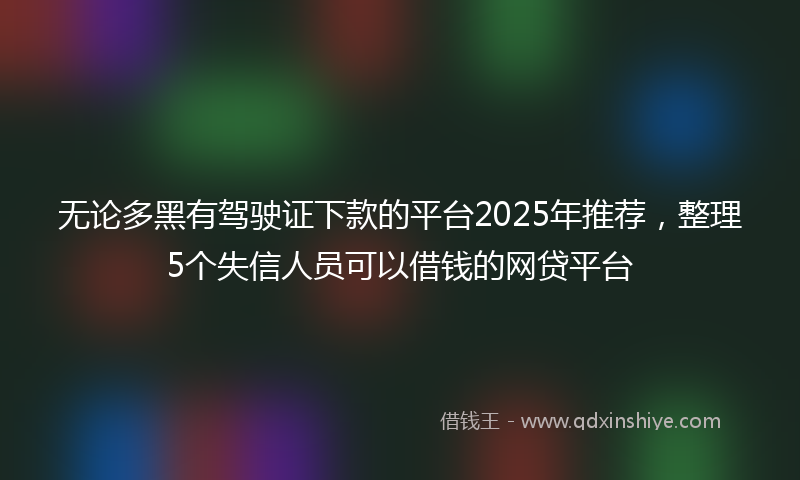 无论多黑有驾驶证下款的平台2025年推荐，整理5个失信人员可以借钱的网贷平台