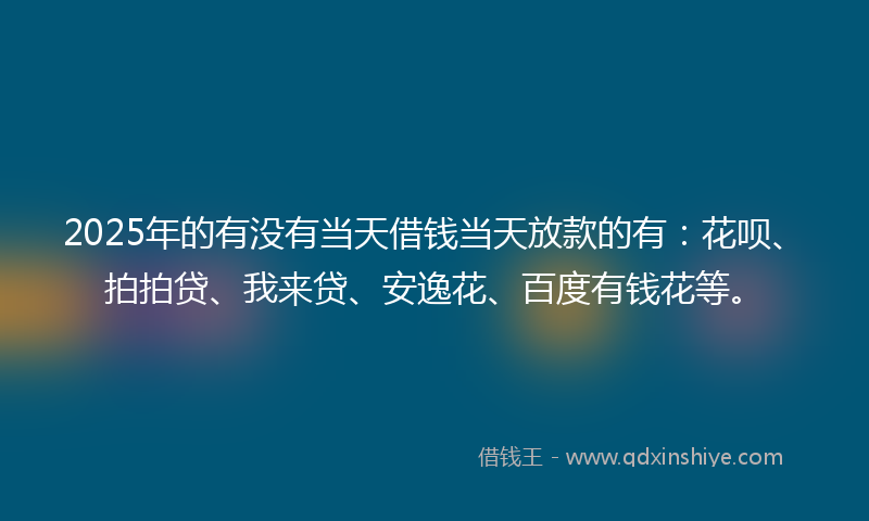 2025年的有没有当天借钱当天放款的有：花呗、拍拍贷、我来贷、安逸花、百度有钱花等。