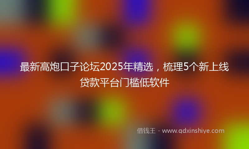 最新高炮口子论坛2025年精选，梳理5个新上线贷款平台门槛低软件