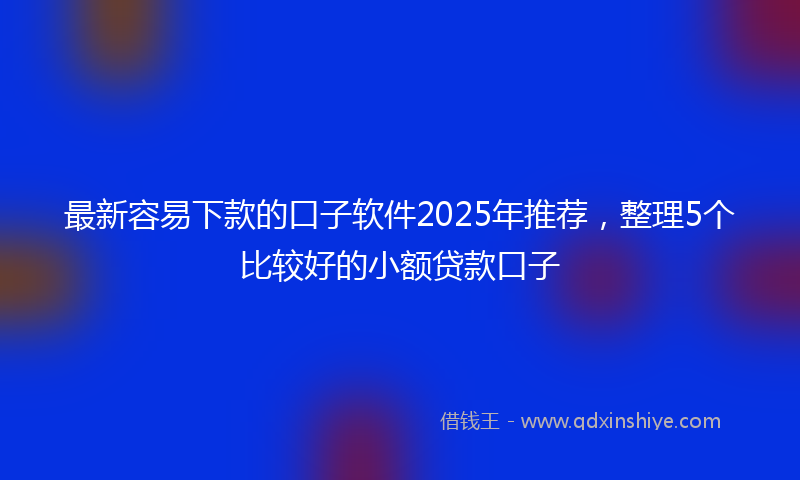 最新容易下款的口子软件2025年推荐，整理5个比较好的小额贷款口子