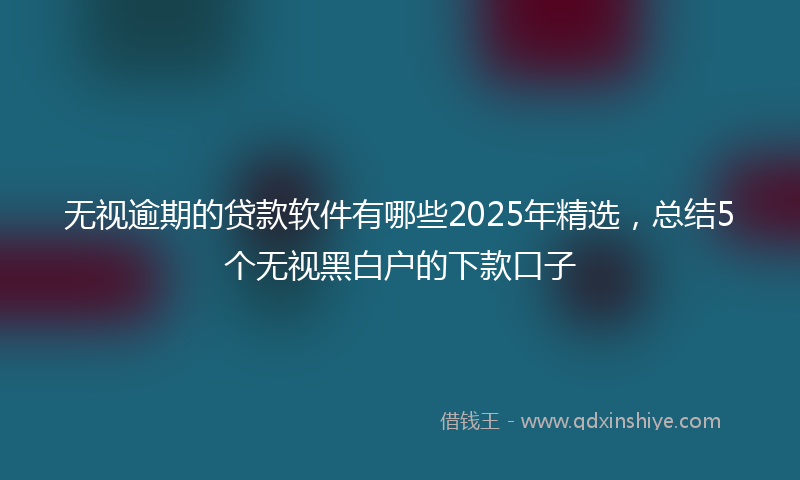 无视逾期的贷款软件有哪些2025年精选，总结5个无视黑白户的下款口子