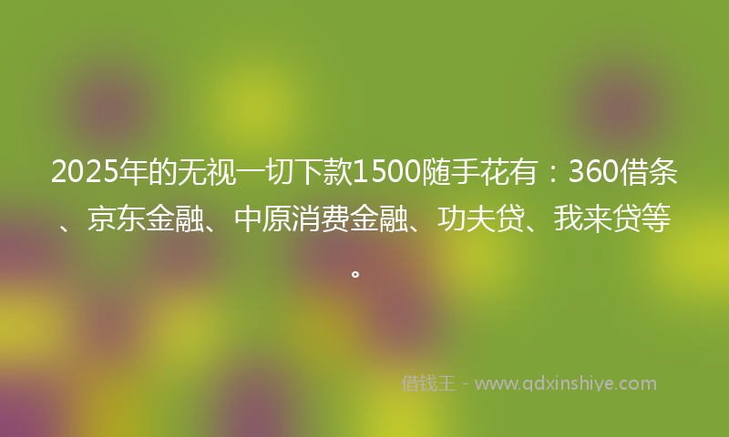 2025年的无视一切下款1500随手花有：360借条、京东金融、中原消费金融、功夫贷、我来贷等。