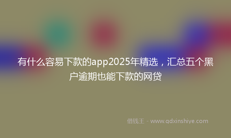 有什么容易下款的app2025年精选，汇总五个黑户逾期也能下款的网贷