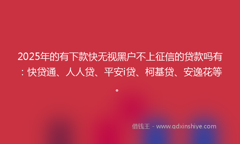 2025年的有下款快无视黑户不上征信的贷款吗有：快贷通、人人贷、平安i贷、柯基贷、安逸花等。