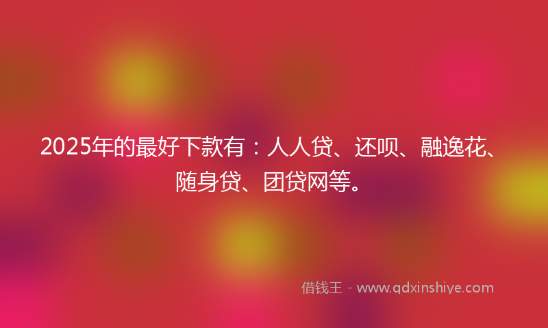 2025年的最好下款有：人人贷、还呗、融逸花、随身贷、团贷网等。