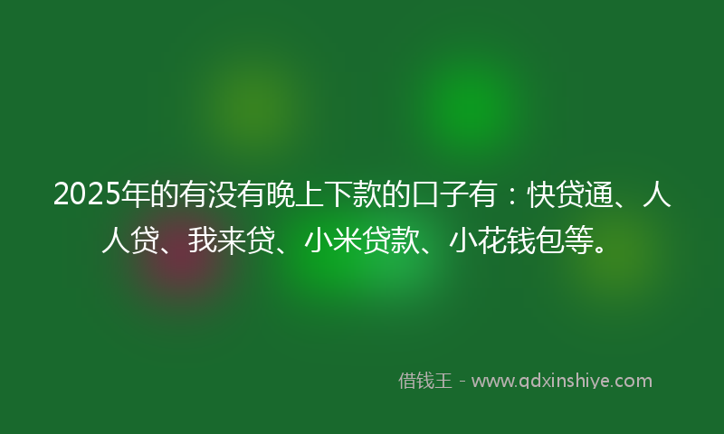 2025年的有没有晚上下款的口子有：快贷通、人人贷、我来贷、小米贷款、小花钱包等。