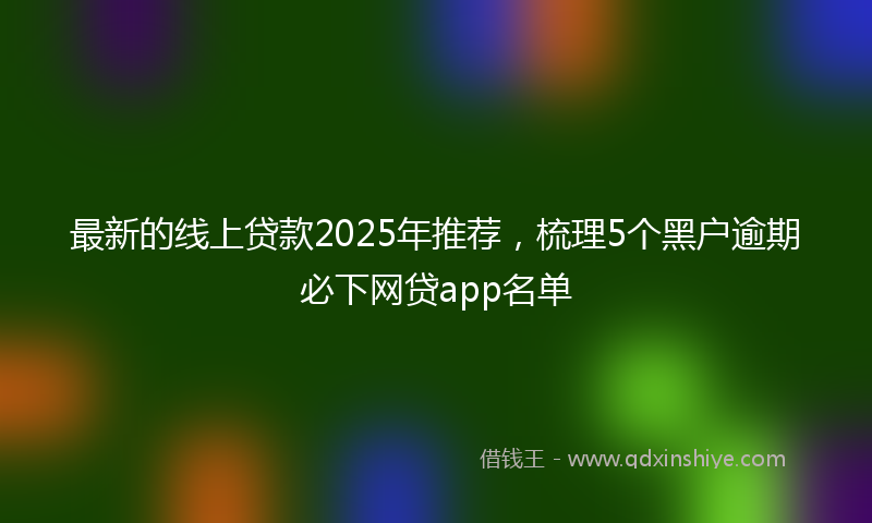 最新的线上贷款2025年推荐，梳理5个黑户逾期必下网贷app名单