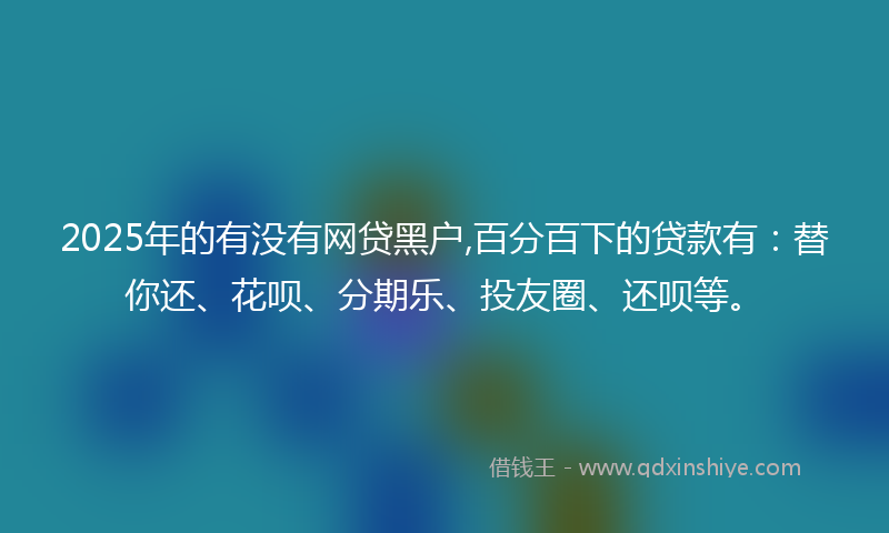 2025年的有没有网贷黑户,百分百下的贷款有：替你还、花呗、分期乐、投友圈、还呗等。