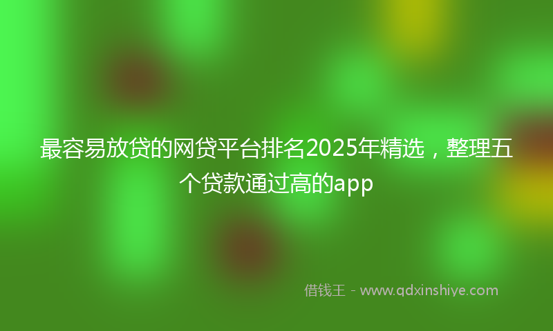 最容易放贷的网贷平台排名2025年精选，整理五个贷款通过高的app