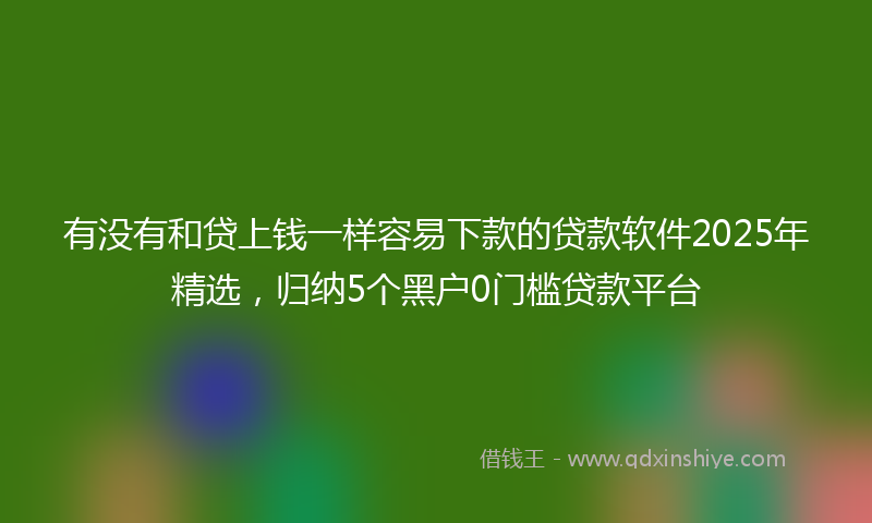 有没有和贷上钱一样容易下款的贷款软件2025年精选，归纳5个黑户0门槛贷款平台
