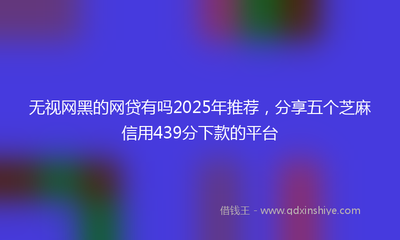 无视网黑的网贷有吗2025年推荐，分享五个芝麻信用439分下款的平台