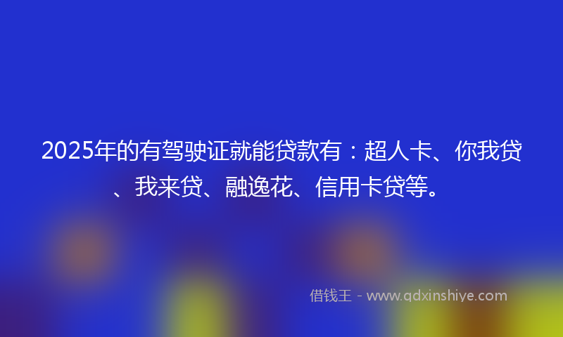 2025年的有驾驶证就能贷款有：超人卡、你我贷、我来贷、融逸花、信用卡贷等。