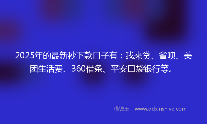 2025年的最新秒下款口子有：我来贷、省呗、美团生活费、360借条、平安口袋银行等。