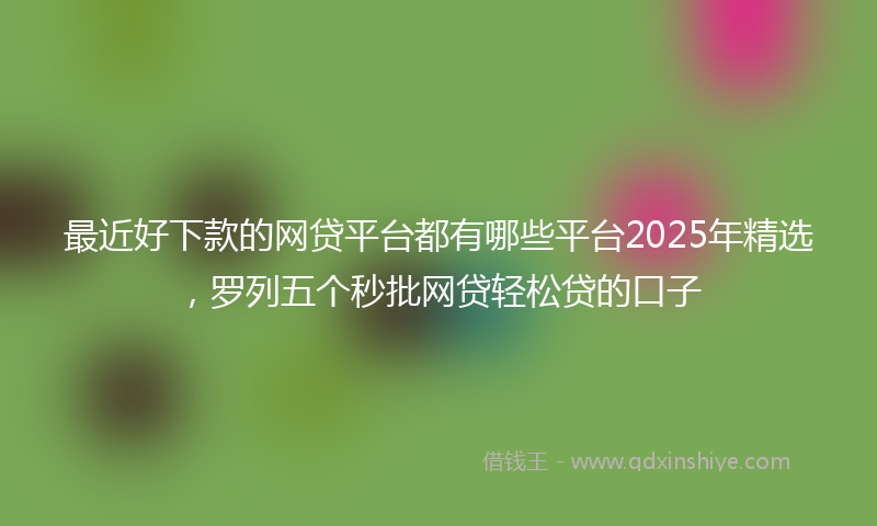 最近好下款的网贷平台都有哪些平台2025年精选，罗列五个秒批网贷轻松贷的口子