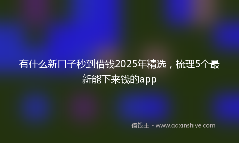 有什么新口子秒到借钱2025年精选，梳理5个最新能下来钱的app