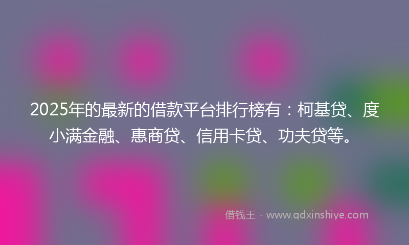 2025年的最新的借款平台排行榜有：柯基贷、度小满金融、惠商贷、信用卡贷、功夫贷等。